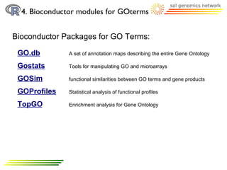4. Bioconductor modules for GOterms


Bioconductor Packages for GO Terms:

 GO.db         A set of annotation maps describing the entire Gene Ontology

 Gostats       Tools for manipulating GO and microarrays

 GOSim         functional similarities between GO terms and gene products

 GOProfiles    Statistical analysis of functional profiles

 TopGO         Enrichment analysis for Gene Ontology
 