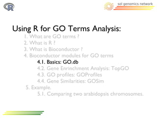 Using R for GO Terms Analysis:
   1. What are GO terms ?
   2. What is R ?
   3. What is Bioconductor ?
   4. Bioconductor modules for GO terms
         4.1. Basics: GO.db
         4.2. Gene Enrinchment Analysis: TopGO
         4.3. GO proﬁles: GOProﬁles
         4.4. Gene Similarities: GOSim
    5. Example.
         5.1. Comparing two arabidopsis chromosomes.
 
