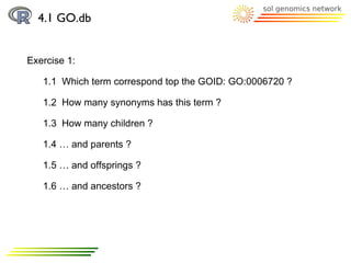 4.1 GO.db


Exercise 1:

   1.1 Which term correspond top the GOID: GO:0006720 ?

   1.2 How many synonyms has this term ?

   1.3 How many children ?

   1.4 … and parents ?

   1.5 … and offsprings ?

   1.6 … and ancestors ?
 