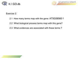 4.1 GO.db


Exercise 2:

   2.1 How many terms map with the gene: AT5G58560 ?

   2.2 What biological process terms map with this gene?

   2.3 What evidences are associated with these terms ?
 