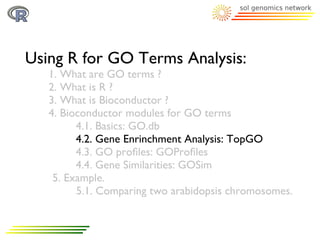 Using R for GO Terms Analysis:
   1. What are GO terms ?
   2. What is R ?
   3. What is Bioconductor ?
   4. Bioconductor modules for GO terms
         4.1. Basics: GO.db
         4.2. Gene Enrinchment Analysis: TopGO
         4.3. GO proﬁles: GOProﬁles
         4.4. Gene Similarities: GOSim
    5. Example.
         5.1. Comparing two arabidopsis chromosomes.
 
