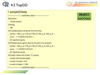 4.2 TopGO
> sampleGOdata
------------------------- topGOdata object -------------------------   OBJECT:
Description:                                                           topGOdata
  - Simple session
Ontology:
  - BP
323 available genes (all genes from the array):
  - symbol: 1095_s_at 1130_at 1196_at 1329_s_at 1340_s_at ...
  - score : 1 1 0.62238 0.541224 1 ...
  - 50 significant genes.
316 feasible genes (genes that can be used in the analysis):
  - symbol: 1095_s_at 1130_at 1196_at 1329_s_at 1340_s_at ...
  - score : 1 1 0.62238 0.541224 1 ...
  - 50 significant genes.
GO graph (nodes with at least 10 genes):
  - a graph with directed edges
  - number of nodes = 672
  - number of edges = 1358
------------------------- topGOdata object -------------------------
 