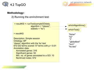 4.2 TopGO

Methodology:
  2) Running the enrinchment test:

    > resultKS <- runTest(sampleGOdata,
                     algorithm = "classic",       whichAlgorithms()
                     statistic = "ks")            whichTest()
    > resultKS                                    "fisher"
                                                  "ks"
    Description: Simple session                    "t"
    Ontology: BP                                   "globaltest"
    'classic' algorithm with the 'ks' test        "sum"
    672 GO terms scored: 57 terms with p < 0.01   "ks.ties"
    Annotation data:
       Annotated genes: 316
       Significant genes: 50
       Min. no. of genes annotated to a GO: 10
       Nontrivial nodes: 672
 
