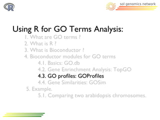 Using R for GO Terms Analysis:
   1. What are GO terms ?
   2. What is R ?
   3. What is Bioconductor ?
   4. Bioconductor modules for GO terms
         4.1. Basics: GO.db
         4.2. Gene Enrinchment Analysis: TopGO
         4.3. GO proﬁles: GOProﬁles
         4.4. Gene Similarities: GOSim
    5. Example.
         5.1. Comparing two arabidopsis chromosomes.
 