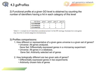 4.3 goProﬁles
2) Functional proﬁle at a given GO level is obtained by counting the
number of identiﬁers having a hit in each category of this level




3) Profiles comparissons:
    1. How different or representative of a given gene universe is a given set of genes?
        • Universe: All genes analyzed,
          Gene Set: Differentially expressed genes in a microarray experiment
        • Universe: All genes in a database,
          Gene Set: Arbitrarily selected set of genes

    2. How biologically different are two given sets of genes?
        • Differentially expressed genes in two experiments
        • Arbitrarily chosen lists of genes
 