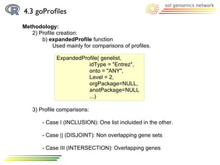 4.3 goProﬁles
Methodology:
   2) Profile creation:
       b) expandedProfile function
            Used mainly for comparisons of profiles.

             ExpandedProfile( genelist,
                        idType = "Entrez",
                        onto = "ANY",
                        Level = 2,
                        orgPackage=NULL,
                        anotPackage=NULL
                        ...)

    3) Profile comparisons:

        - Case I (INCLUSION): One list incluided in the other.

        - Case || (DISJOINT): Non overlapping gene sets

        - Case III (INTERSECTION): Overlapping genes
 