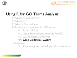 Using R for GO Terms Analysis:
   1. What are GO terms ?
   2. What is R ?
   3. What is Bioconductor ?
   4. Bioconductor modules for GO terms
         4.1. Basics: GO.db
         4.2. Gene Enrinchment Analysis: TopGO
         4.3. GO proﬁles: GOProﬁles
         4.4. Gene Similarities: GOSim
    5. Example.
         5.1. Comparing two arabidopsis chromosomes.
 