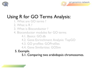 Using R for GO Terms Analysis:
   1. What are GO terms ?
   2. What is R ?
   3. What is Bioconductor ?
   4. Bioconductor modules for GO terms
         4.1. Basics: GO.db
         4.2. Gene Enrinchment Analysis: TopGO
         4.3. GO proﬁles: GOProﬁles
         4.4. Gene Similarities: GOSim
    5. Example.
         5.1. Comparing two arabidopsis chromosomes.
 