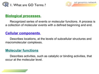 1. What are GO Terms ?


Biological processes,
   Recognized series of events or molecular functions. A process is
a collection of molecular events with a defined beginning and end.

Cellular components,
  Describes locations, at the levels of subcellular structures and
macromolecular complexes.

Molecular functions
   Describes activities, such as catalytic or binding activities, that
occur at the molecular level.
 