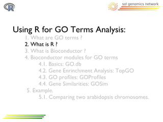 Using R for GO Terms Analysis:
   1. What are GO terms ?
   2. What is R ?
   3. What is Bioconductor ?
   4. Bioconductor modules for GO terms
         4.1. Basics: GO.db
         4.2. Gene Enrinchment Analysis: TopGO
         4.3. GO proﬁles: GOProﬁles
         4.4. Gene Similarities: GOSim
    5. Example.
         5.1. Comparing two arabidopsis chromosomes.
 