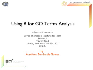 Using R for GO Terms Analysis

     Boyce Thompson Institute for Plant
                 Research
                Tower Road
       Ithaca, New York 14853-1801
                  U.S.A.

                  by
      Aureliano Bombarely Gomez
 