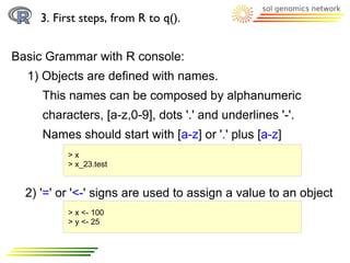 3. First steps, from R to q().


Basic Grammar with R console:
  1) Objects are defined with names.
     This names can be composed by alphanumeric
     characters, [a-z,0-9], dots '.' and underlines '-'.
     Names should start with [a-z] or '.' plus [a-z]
          >x
          > x_23.test


  2) '=' or '<-' signs are used to assign a value to an object
          > x <- 100
          > y <- 25
 