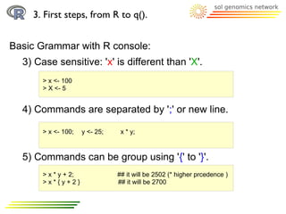 3. First steps, from R to q().


Basic Grammar with R console:
  3) Case sensitive: 'x' is different than 'X'.
       > x <- 100
       > X <- 5


  4) Commands are separated by ';' or new line.

       > x <- 100;    y <- 25;    x * y;



  5) Commands can be group using '{' to '}'.
       > x * y + 2;              ## it will be 2502 (* higher prcedence )
       >x*{y+2}                  ## it will be 2700
 