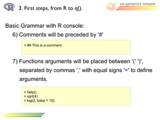 3. First steps, from R to q().


Basic Grammar with R console:
  6) Comments will be preceded by '#'
      > ## This is a comment



  7) Functions arguments will be placed between '(' ')',
     separated by commas ',' with equal signs '=' to define
     arguments.

      > help()
      > sqrt(4)
      > log(2, base = 10)
 