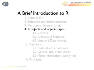 A Brief Introduction to R:
   1. What is R ?
   2. Software and documentation.
   3. First steps, from R to q()
   4. R objects and objects types.
          4.1 Vectors.
          4.2 Arrays and Matrices.
          4.3 Lists and Data frames.
    5. Functions.
          5.1 Basic objects functions.
          5.2 General use of functions
          5.3 More information, using help
    6. Packages.
 