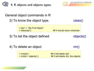 4. R objects and objects types.


General object commands in R
  2) To know the object type.                                   class()

         > obj1 <- “My First Object”
         > class(obj1)                   ## It should return character

  3) To list the object defined                                 objects()


  4) To delete an object                                        rm()
         > rm(obj1)                    ## It will delete obj1
         > rm(list = objects() )       ## It will delete ALL the objects
 