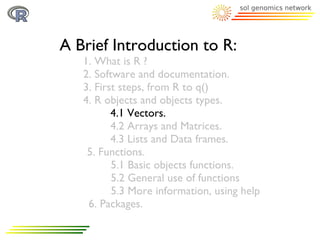 A Brief Introduction to R:
   1. What is R ?
   2. Software and documentation.
   3. First steps, from R to q()
   4. R objects and objects types.
          4.1 Vectors.
          4.2 Arrays and Matrices.
          4.3 Lists and Data frames.
    5. Functions.
          5.1 Basic objects functions.
          5.2 General use of functions
          5.3 More information, using help
    6. Packages.
 