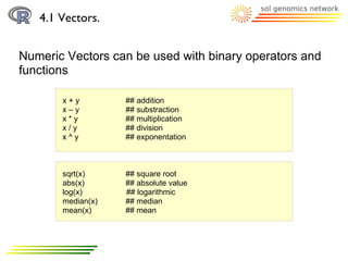 4.1 Vectors.


Numeric Vectors can be used with binary operators and
functions

       x+y         ## addition
       x–y         ## substraction
       x*y         ## multiplication
       x/y         ## division
       x^y         ## exponentation



       sqrt(x)     ## square root
       abs(x)      ## absolute value
       log(x)      ## logarithmic
       median(x)   ## median
       mean(x)     ## mean
 