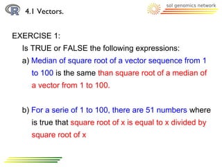 4.1 Vectors.


EXERCISE 1:
  Is TRUE or FALSE the following expressions:
  a) Median of square root of a vector sequence from 1
    to 100 is the same than square root of a median of
    a vector from 1 to 100.


  b) For a serie of 1 to 100, there are 51 numbers where
    is true that square root of x is equal to x divided by
    square root of x
 