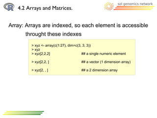 4.2 Arrays and Matrices.


Array: Arrays are indexed, so each element is accessible
      throught these indexes
         > xyz <- array(c(1:27), dim=c(3, 3, 3))
         > xyz
         > xyz[2,2,2]                    ## a single numeric element

         > xyz[2,2, ]                   ## a vector (1 dimension array)

         > xyz[2, , ]                   ## a 2 dimension array
 