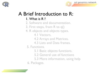 A Brief Introduction to R:
   1. What is R ?
   2. Software and documentation.
   3. First steps, from R to q()
   4. R objects and objects types.
          4.1 Vectors.
          4.2 Arrays and Matrices.
          4.3 Lists and Data frames.
    5. Functions.
          5.1 Basic objects functions.
          5.2 General use of functions
          5.3 More information, using help
    6. Packages.
 