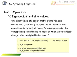 4.2 Arrays and Matrices.


Matrix: Operations
  IV) Eigenvectors and eigenvalues:
     “The eigenvectors of a square matrix are the non-zero
     vectors which, after being multiplied by the matrix, remain
     proportional to the original vector, For each eigenvector, the
     corresponding eigenvalue is the factor by which the eigenvector
     changes when multiplied by the matrix.”

            > X ← matrix(c(1:16), ncol=4, nrow=4)   ## Simetric matrix

            > eigX ← eigen(X)

            > eigX_vectors ← eigen(X)$vectors
            > eigX_values ← eigen(X)$values
 
