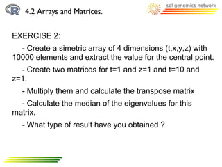 4.2 Arrays and Matrices.


EXERCISE 2:
  - Create a simetric array of 4 dimensions (t,x,y,z) with
10000 elements and extract the value for the central point.
  - Create two matrices for t=1 and z=1 and t=10 and
z=1.
  - Multiply them and calculate the transpose matrix
  - Calculate the median of the eigenvalues for this
matrix.
  - What type of result have you obtained ?
 