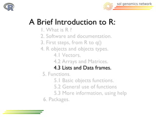 A Brief Introduction to R:
   1. What is R ?
   2. Software and documentation.
   3. First steps, from R to q()
   4. R objects and objects types.
          4.1 Vectors.
          4.2 Arrays and Matrices.
          4.3 Lists and Data frames.
    5. Functions.
          5.1 Basic objects functions.
          5.2 General use of functions
          5.3 More information, using help
    6. Packages.
 