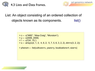 4.3 Lists and Data frames.


List: An object consisting of an ordered collection of
    objects known as its components.                                   list()



         > c ← c(“M82”, “Alisa Craig”, “Microtom”);
         > y ← c(2006, 2008)
         > l ← c('CA', 'FL')
         > s ← array(c(2, 1, 3, 4, 6, 2, 5, 7, 5, 6, 3, 2, 2), dim=c(3, 2, 2))

         > phenom ← list(cultivars=c, years=y, localizations=l, size=s)
 