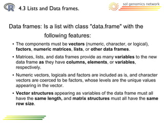 4.3 Lists and Data frames.


Data frames: Is a list with class "data.frame" with the
                   following features:
 ●   The components must be vectors (numeric, character, or logical),
     factors, numeric matrices, lists, or other data frames.
 ●   Matrices, lists, and data frames provide as many variables to the new
     data frame as they have columns, elements, or variables,
     respectively.
 ●   Numeric vectors, logicals and factors are included as is, and character
     vectors are coerced to be factors, whose levels are the unique values
     appearing in the vector.
 ●   Vector structures appearing as variables of the data frame must all
     have the same length, and matrix structures must all have the same
     row size.
 