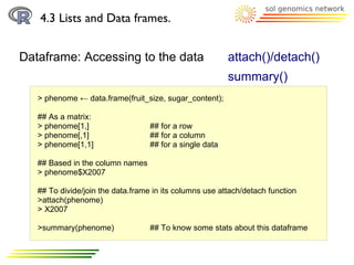 4.3 Lists and Data frames.


Dataframe: Accessing to the data                          attach()/detach()
                                                          summary()
   > phenome ← data.frame(fruit_size, sugar_content);

   ## As a matrix:
   > phenome[1,]                   ## for a row
   > phenome[,1]                   ## for a column
   > phenome[1,1]                  ## for a single data

   ## Based in the column names
   > phenome$X2007

   ## To divide/join the data.frame in its columns use attach/detach function
   >attach(phenome)
   > X2007

   >summary(phenome)               ## To know some stats about this dataframe
 