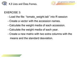4.3 Lists and Data frames.


EXERCISE 3:
  - Load the file: “tomato_weight.tab” into R session
  - Create a vector with the accession names.
  - Calculate the weight media of each accession.
  - Calculate the weight media of each year.
  - Create a new matrix with two extra columns with the
   means and the standard desviation.
 