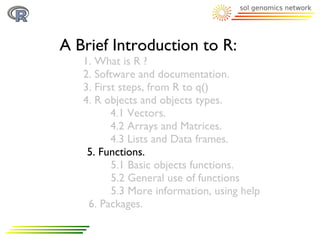 A Brief Introduction to R:
   1. What is R ?
   2. Software and documentation.
   3. First steps, from R to q()
   4. R objects and objects types.
          4.1 Vectors.
          4.2 Arrays and Matrices.
          4.3 Lists and Data frames.
    5. Functions.
          5.1 Basic objects functions.
          5.2 General use of functions
          5.3 More information, using help
    6. Packages.
 