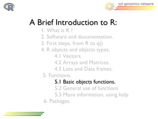 A Brief Introduction to R:
   1. What is R ?
   2. Software and documentation.
   3. First steps, from R to q()
   4. R objects and objects types.
          4.1 Vectors.
          4.2 Arrays and Matrices.
          4.3 Lists and Data frames.
    5. Functions.
          5.1 Basic objects functions.
          5.2 General use of functions
          5.3 More information, using help
    6. Packages.
 