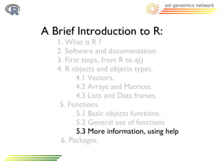 A Brief Introduction to R:
   1. What is R ?
   2. Software and documentation.
   3. First steps, from R to q()
   4. R objects and objects types.
          4.1 Vectors.
          4.2 Arrays and Matrices.
          4.3 Lists and Data frames.
    5. Functions.
          5.1 Basic objects functions.
          5.2 General use of functions
          5.3 More information, using help
    6. Packages.
 