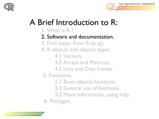 A Brief Introduction to R:
   1. What is R ?
   2. Software and documentation.
   3. First steps, from R to q()
   4. R objects and objects types.
          4.1 Vectors.
          4.2 Arrays and Matrices.
          4.3 Lists and Data frames.
    5. Functions.
          5.1 Basic objects functions.
          5.2 General use of functions
          5.3 More information, using help
    6. Packages.
 