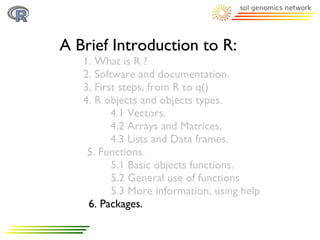 A Brief Introduction to R:
   1. What is R ?
   2. Software and documentation.
   3. First steps, from R to q()
   4. R objects and objects types.
          4.1 Vectors.
          4.2 Arrays and Matrices.
          4.3 Lists and Data frames.
    5. Functions.
          5.1 Basic objects functions.
          5.2 General use of functions
          5.3 More information, using help
    6. Packages.
 