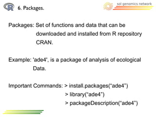 6. Packages.


Packages: Set of functions and data that can be
           downloaded and installed from R repository
           CRAN.


Example: 'ade4', is a package of analysis of ecological
          Data.


Important Commands: > install.packages(“ade4”)
                       > library(“ade4”)
                       > packageDescription(“ade4”)
 