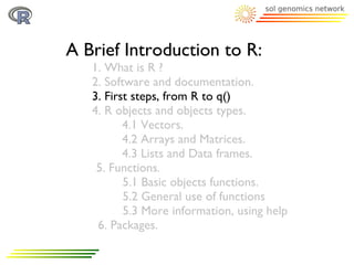 A Brief Introduction to R:
   1. What is R ?
   2. Software and documentation.
   3. First steps, from R to q()
   4. R objects and objects types.
          4.1 Vectors.
          4.2 Arrays and Matrices.
          4.3 Lists and Data frames.
    5. Functions.
          5.1 Basic objects functions.
          5.2 General use of functions
          5.3 More information, using help
    6. Packages.
 