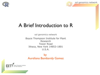 A Brief Introduction to R

   Boyce Thompson Institute for Plant
               Research
              Tower Road
     Ithaca, New York 14853-1801
                U.S.A.

                by
    Aureliano Bombarely Gomez
 