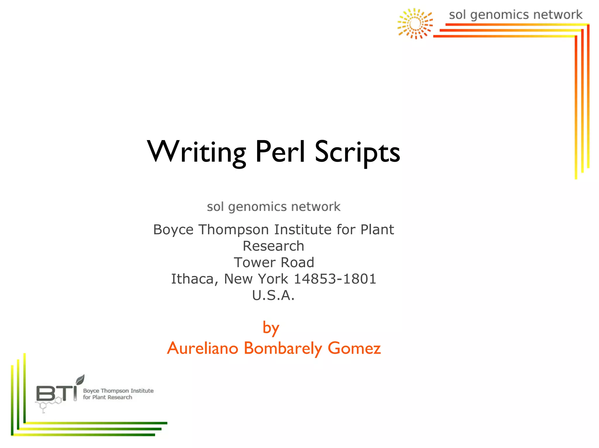 Writing Perl Scripts

Boyce Thompson Institute for Plant
            Research
           Tower Road
  Ithaca, New York 14853-1801
             U.S.A.

             by
 Aureliano Bombarely Gomez
 