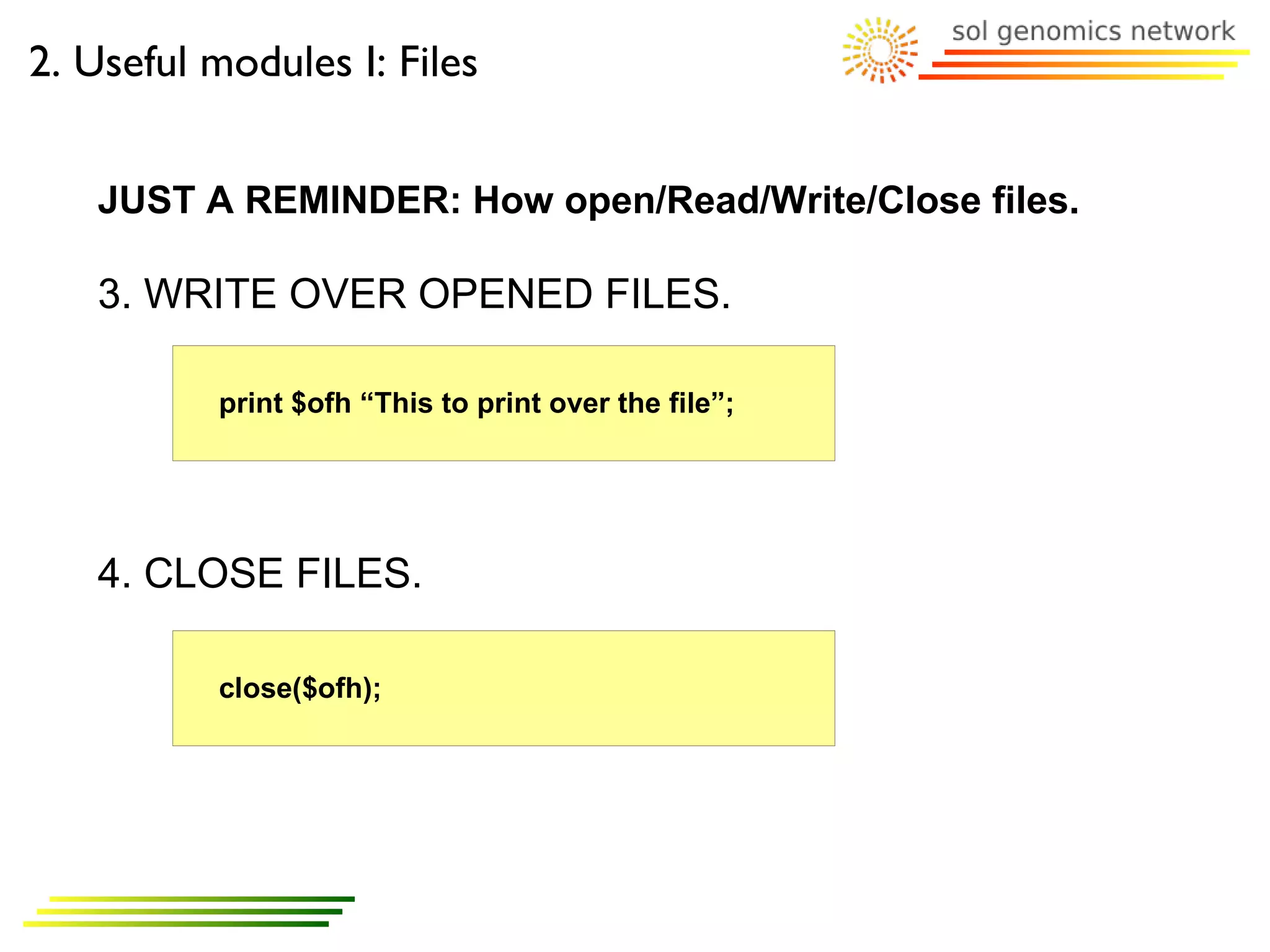 2. Useful modules I: Files


   JUST A REMINDER: How open/Read/Write/Close files.

   3. WRITE OVER OPENED FILES.

          print $ofh “This to print over the file”;




   4. CLOSE FILES.

          close($ofh);
 