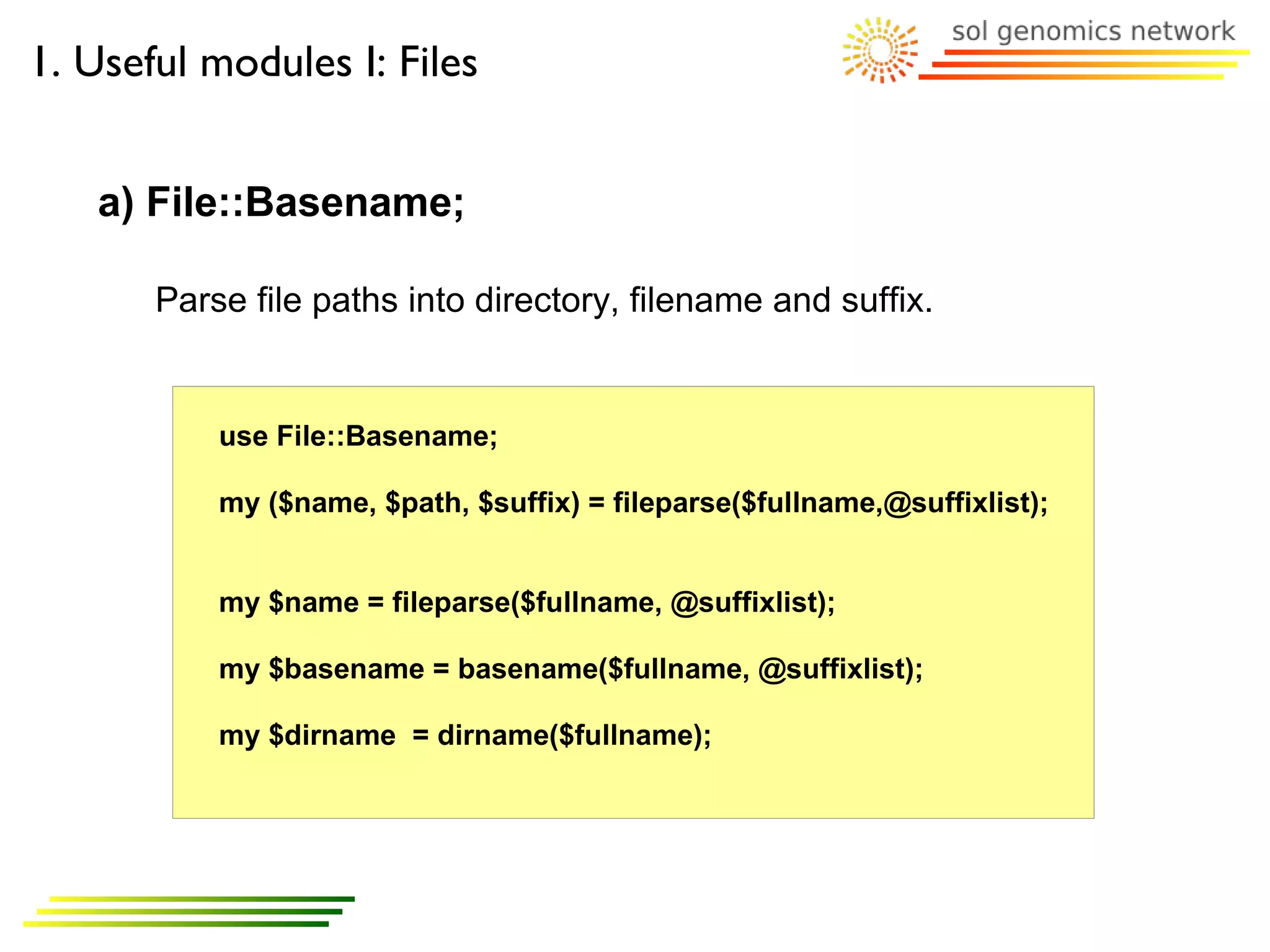 1. Useful modules I: Files


   a) File::Basename;

       Parse file paths into directory, filename and suffix.


           use File::Basename;

           my ($name, $path, $suffix) = fileparse($fullname,@suffixlist);


           my $name = fileparse($fullname, @suffixlist);

           my $basename = basename($fullname, @suffixlist);

           my $dirname = dirname($fullname);
 