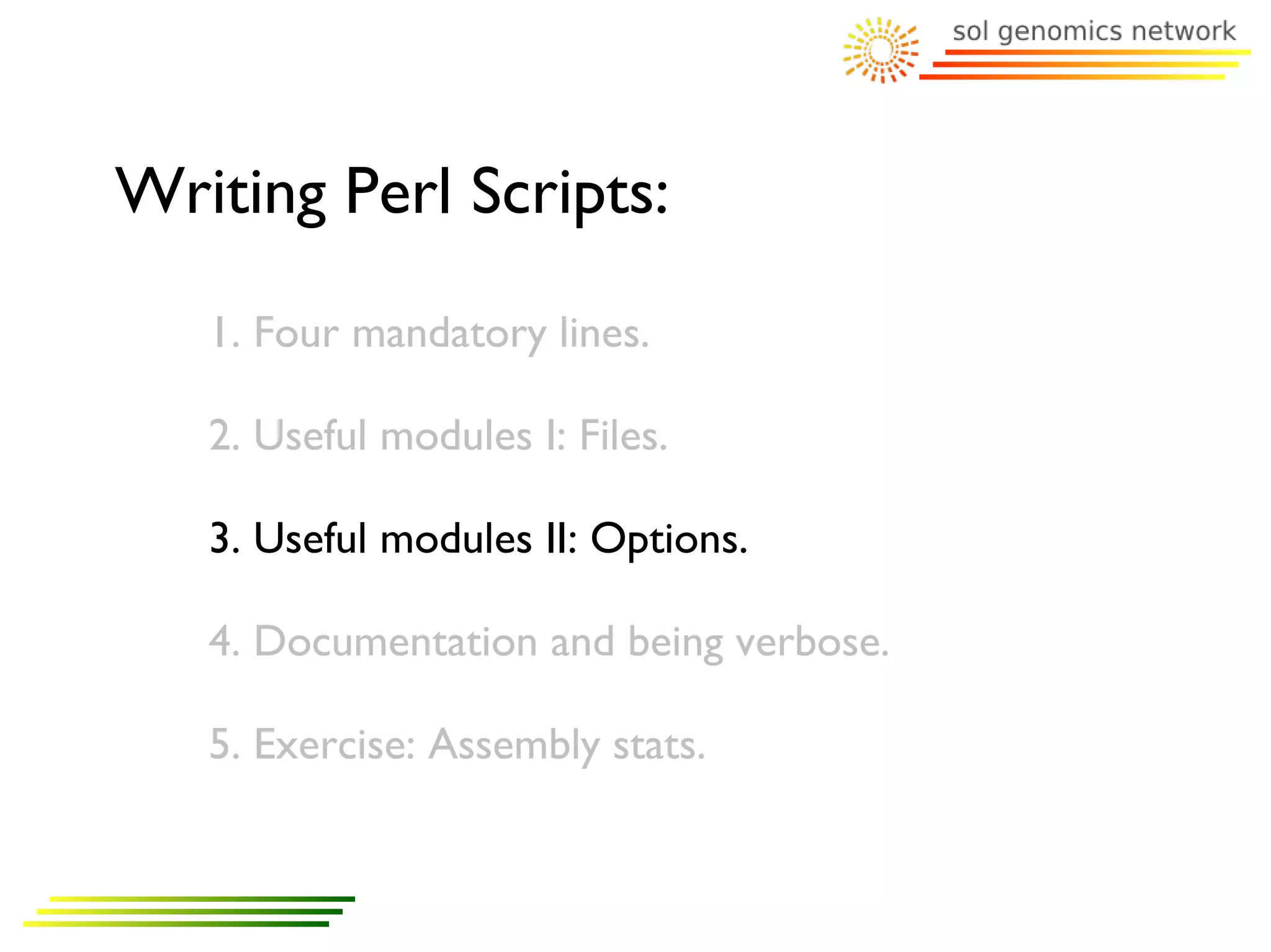 Writing Perl Scripts:
   1. Four mandatory lines.

   2. Useful modules I: Files.

   3. Useful modules II: Options.

   4. Documentation and being verbose.

   5. Exercise: Assembly stats.
 