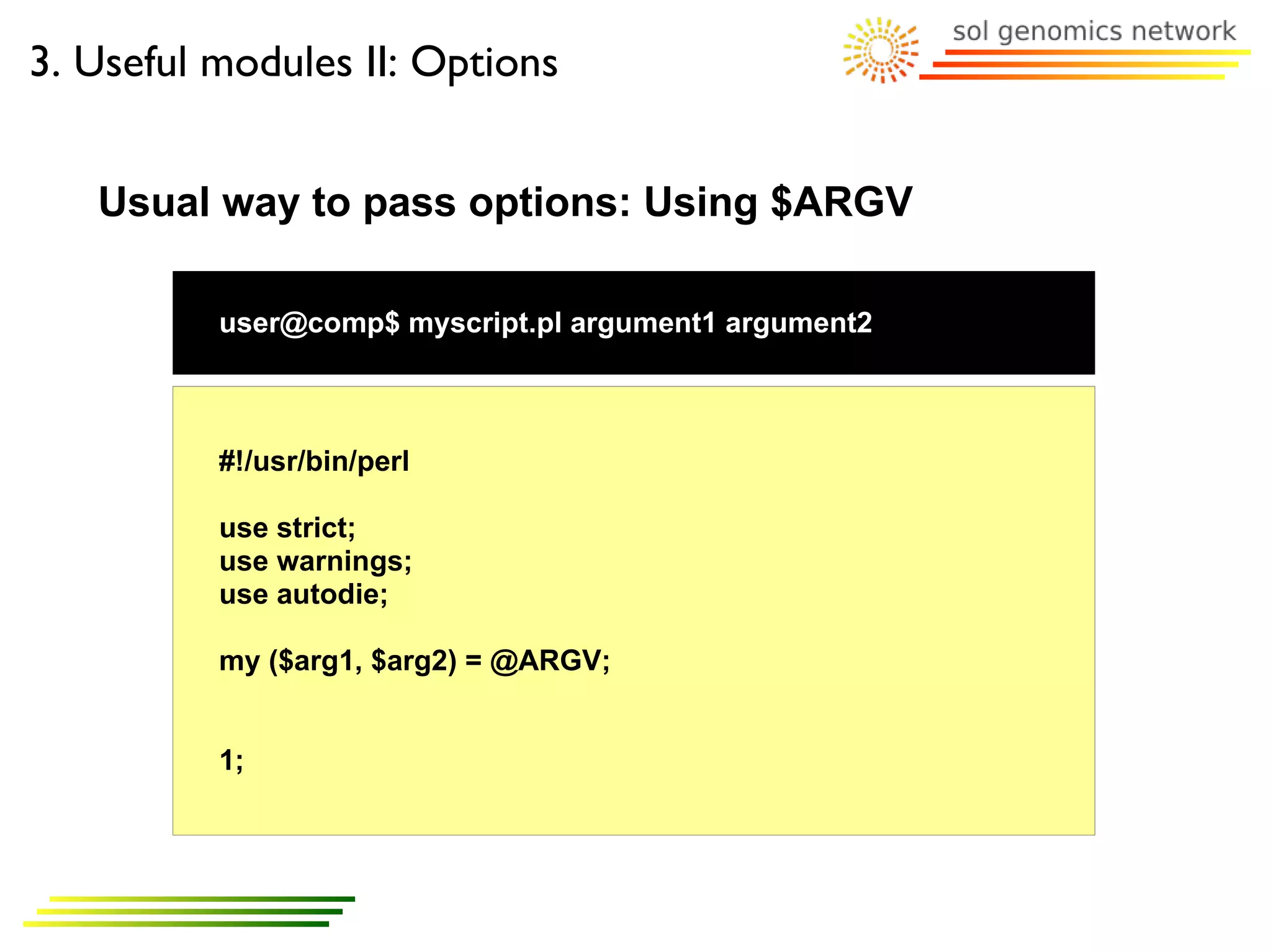 3. Useful modules II: Options


   Usual way to pass options: Using $ARGV

          user@comp$ myscript.pl argument1 argument2



          #!/usr/bin/perl

          use strict;
          use warnings;
          use autodie;

          my ($arg1, $arg2) = @ARGV;


          1;
 