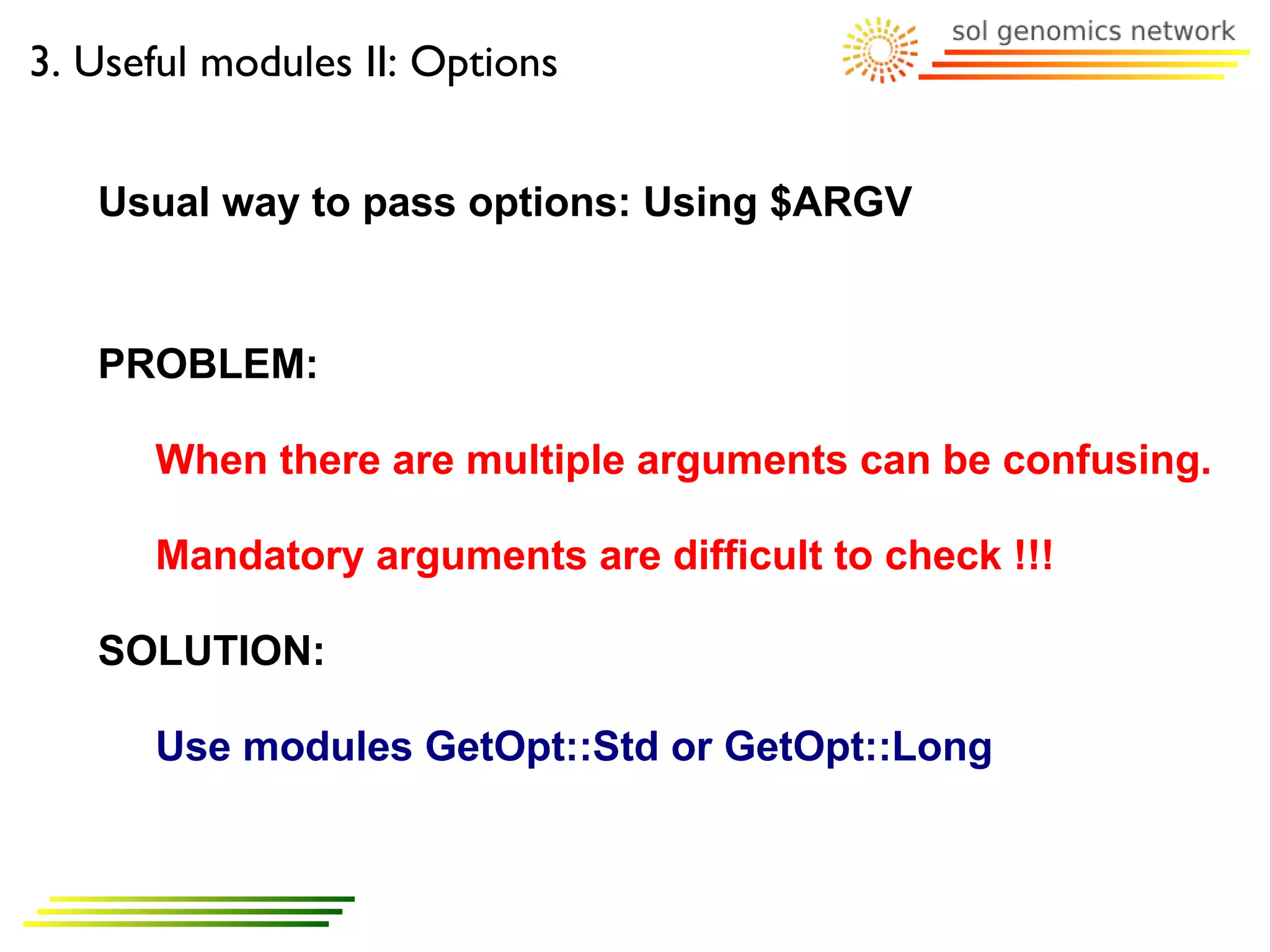 3. Useful modules II: Options


   Usual way to pass options: Using $ARGV


   PROBLEM:

      When there are multiple arguments can be confusing.

      Mandatory arguments are difficult to check !!!

   SOLUTION:

      Use modules GetOpt::Std or GetOpt::Long
 