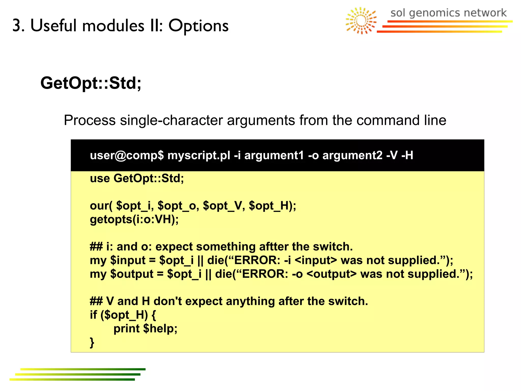 3. Useful modules II: Options


   GetOpt::Std;

      Process single-character arguments from the command line

          user@comp$ myscript.pl -i argument1 -o argument2 -V -H
          use GetOpt::Std;

          our( $opt_i, $opt_o, $opt_V, $opt_H);
          getopts(i:o:VH);

          ## i: and o: expect something aftter the switch.
          my $input = $opt_i || die(“ERROR: -i <input> was not supplied.”);
          my $output = $opt_i || die(“ERROR: -o <output> was not supplied.”);

          ## V and H don't expect anything after the switch.
          if ($opt_H) {
               print $help;
          }
 