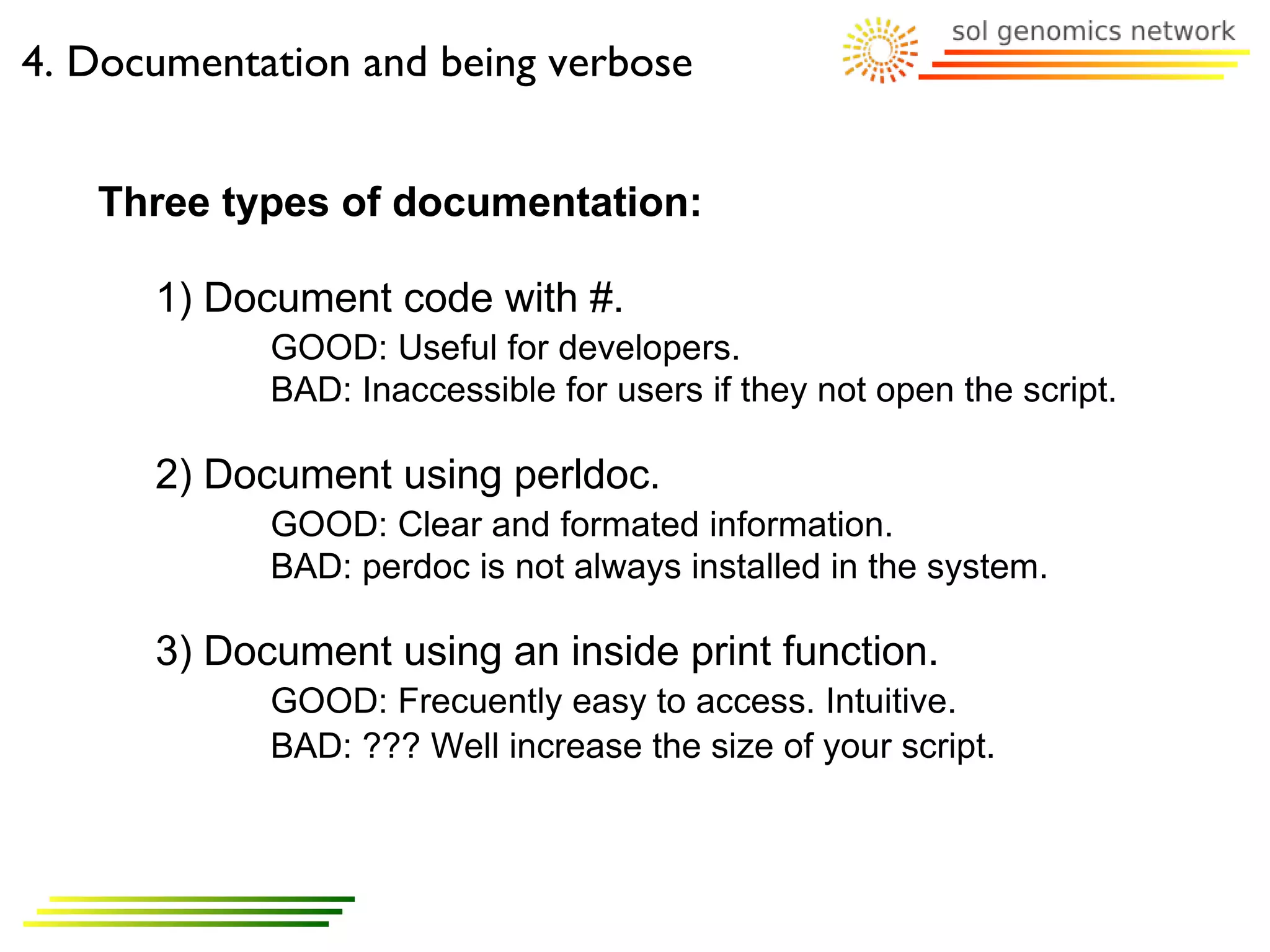 4. Documentation and being verbose


   Three types of documentation:

      1) Document code with #.
            GOOD: Useful for developers.
            BAD: Inaccessible for users if they not open the script.

      2) Document using perldoc.
            GOOD: Clear and formated information.
            BAD: perdoc is not always installed in the system.

      3) Document using an inside print function.
            GOOD: Frecuently easy to access. Intuitive.
            BAD: ??? Well increase the size of your script.
 