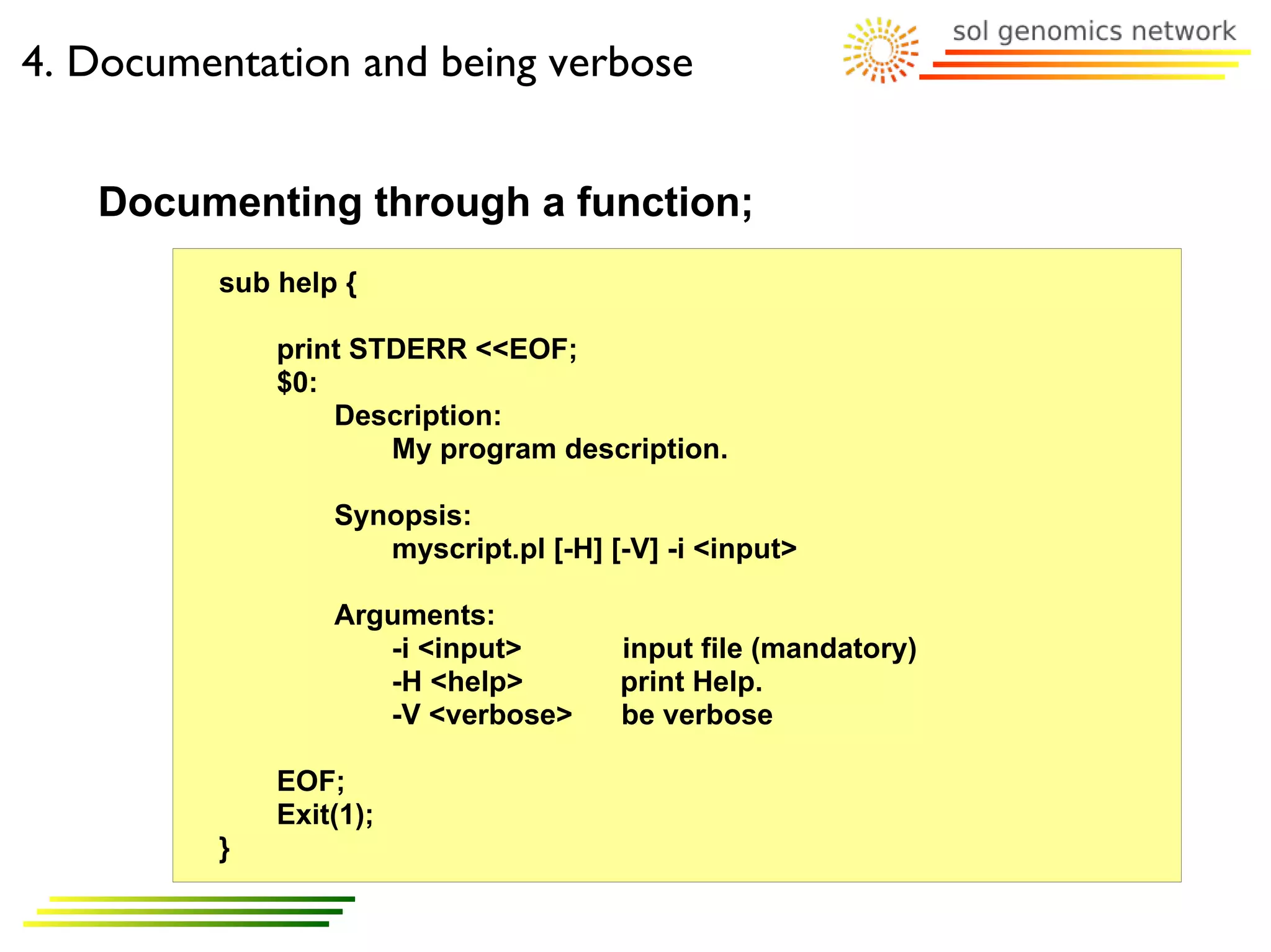 4. Documentation and being verbose


   Documenting through a function;
         sub help {

             print STDERR <<EOF;
             $0:
                 Description:
                     My program description.

                 Synopsis:
                    myscript.pl [-H] [-V] -i <input>

                 Arguments:
                    -i <input>        input file (mandatory)
                    -H <help>         print Help.
                    -V <verbose>      be verbose

             EOF;
             Exit(1);
         }
 