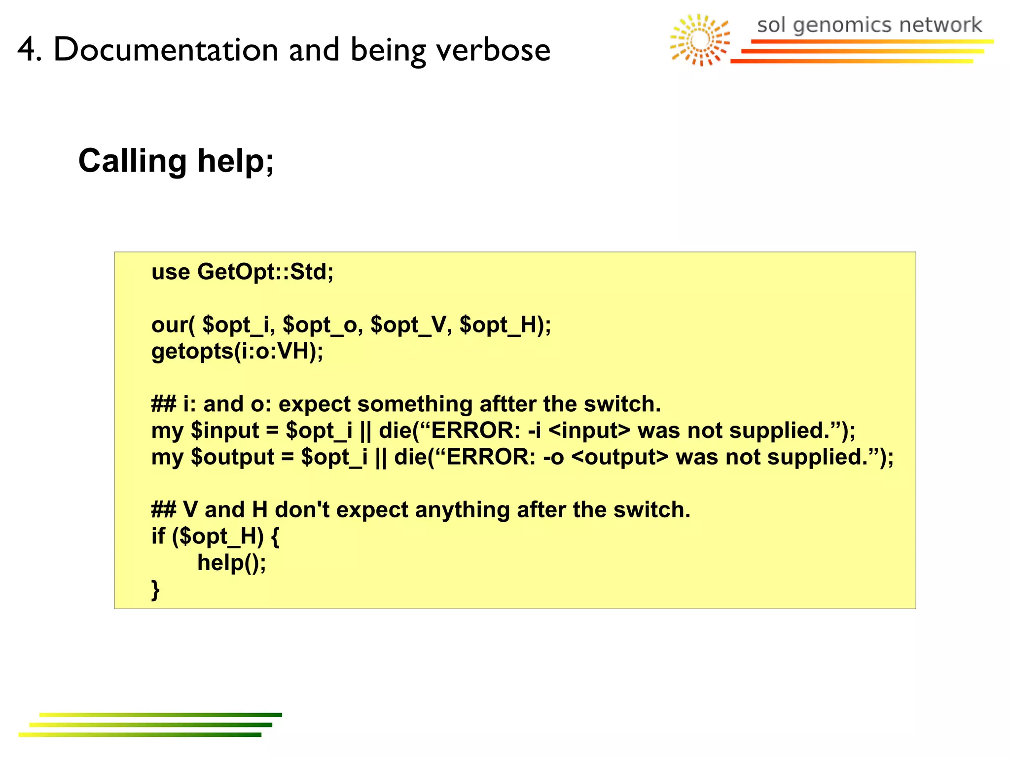 4. Documentation and being verbose


   Calling help;


        use GetOpt::Std;

        our( $opt_i, $opt_o, $opt_V, $opt_H);
        getopts(i:o:VH);

        ## i: and o: expect something aftter the switch.
        my $input = $opt_i || die(“ERROR: -i <input> was not supplied.”);
        my $output = $opt_i || die(“ERROR: -o <output> was not supplied.”);

        ## V and H don't expect anything after the switch.
        if ($opt_H) {
             help();
        }
 